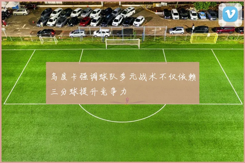 乌度卡强调球队多元战术不仅依赖三分球提升竞争力