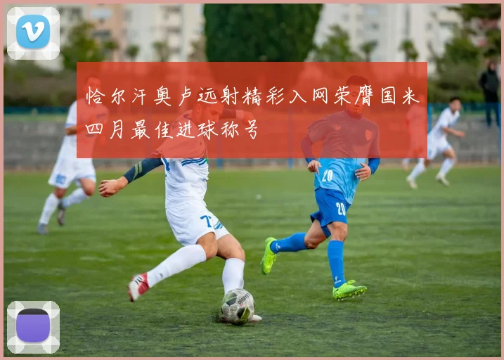 恰尔汗奥卢远射精彩入网荣膺国米四月最佳进球称号