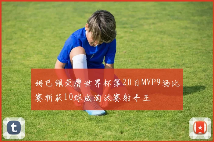 姆巴佩荣膺世界杯第20日MVP9场比赛斩获10球成淘汰赛射手王