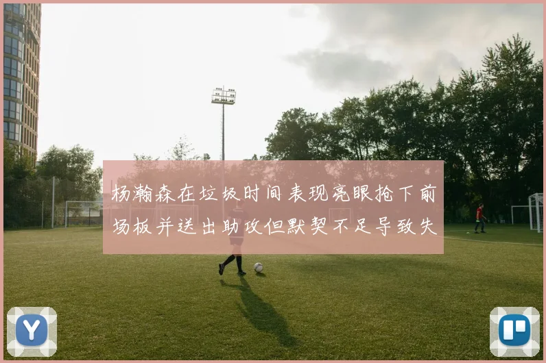 杨瀚森在垃圾时间表现亮眼抢下前场板并送出助攻但默契不足导致失误