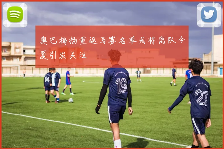 奥巴梅扬重返马赛名单或将离队今夏引发关注