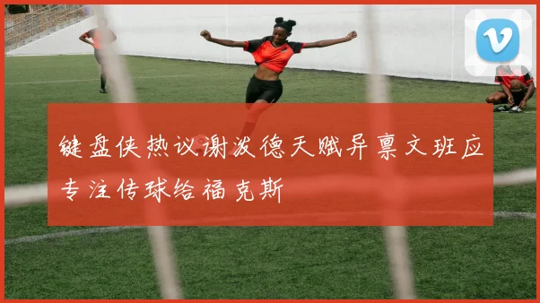 键盘侠热议谢泼德天赋异禀文班应专注传球给福克斯