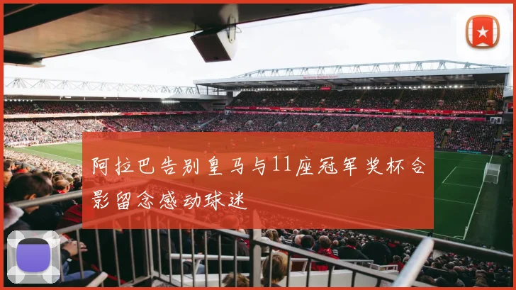 阿拉巴告别皇马与11座冠军奖杯合影留念感动球迷