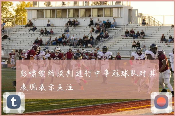 彭啸续约谈判进行中争冠球队对其表现表示关注