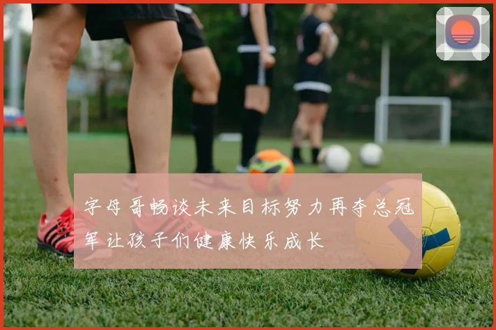 字母哥畅谈未来目标努力再夺总冠军让孩子们健康快乐成长