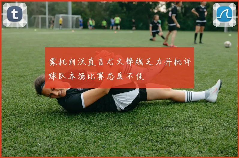 蒙托利沃直言尤文锋线乏力并批评球队本场比赛态度不佳