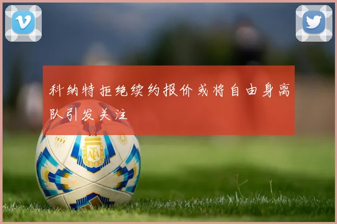 科纳特拒绝续约报价或将自由身离队引发关注