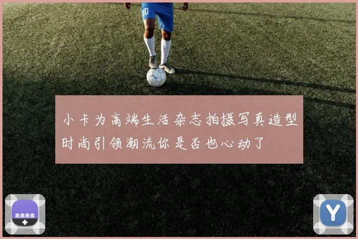 小卡为高端生活杂志拍摄写真造型时尚引领潮流你是否也心动了