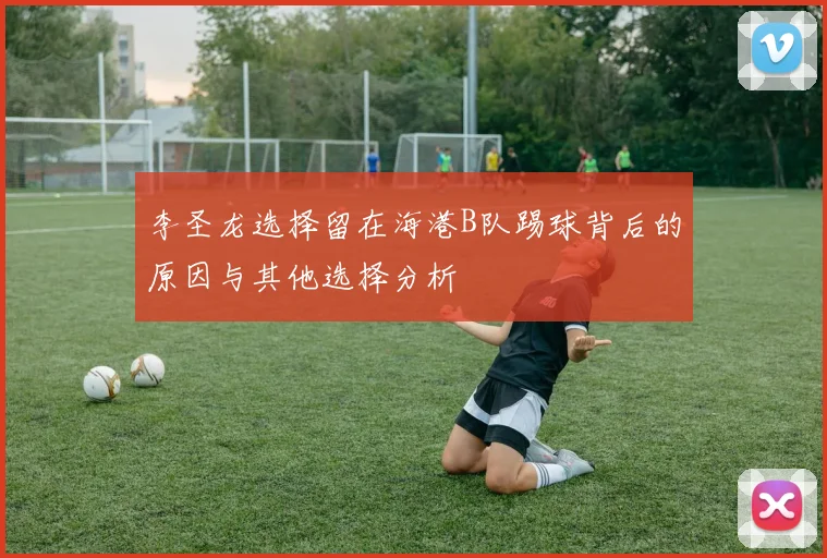 李圣龙选择留在海港B队踢球背后的原因与其他选择分析
