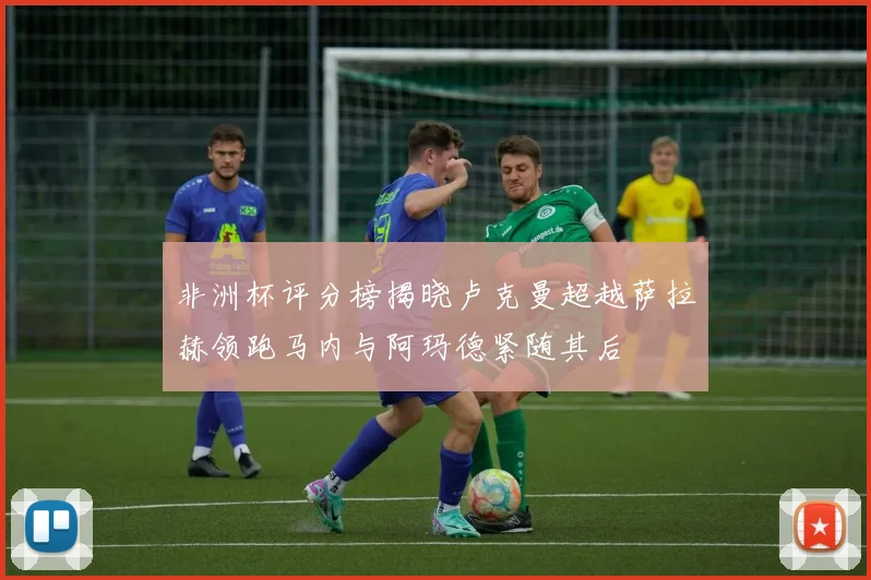 非洲杯评分榜揭晓卢克曼超越萨拉赫领跑马内与阿玛德紧随其后