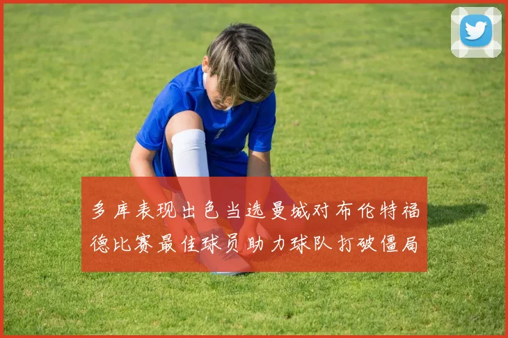 多库表现出色当选曼城对布伦特福德比赛最佳球员助力球队打破僵局